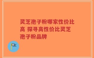 灵芝孢子粉哪家性价比高 探寻高性价比灵芝孢子粉品牌