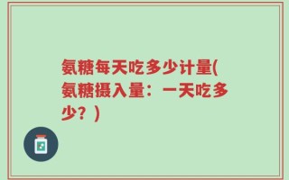 氨糖每天吃多少计量(氨糖摄入量：一天吃多少？)