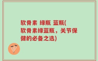 软骨素 绿瓶 蓝瓶(软骨素绿蓝瓶，关节保健的必备之选)