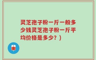 灵芝孢子粉一斤一般多少钱灵芝孢子粉一斤平均价格是多少？)