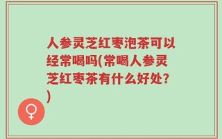 人参灵芝红枣泡茶可以经常喝吗(常喝人参灵芝红枣茶有什么好处？)