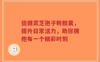 倍健灵芝孢子粉胶囊，提升日常活力，助你拥抱每一个精彩时刻