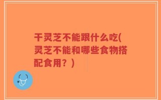 干灵芝不能跟什么吃(灵芝不能和哪些食物搭配食用？)