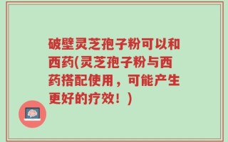 破壁灵芝孢子粉可以和西药(灵芝孢子粉与西药搭配使用，可能产生更好的疗效！)