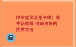 坤宁堂灵芝孢子粉：养生新选择 健康滋补的优质之选