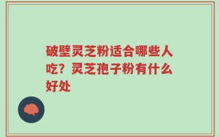 破壁灵芝粉适合哪些人吃？灵芝孢子粉有什么好处