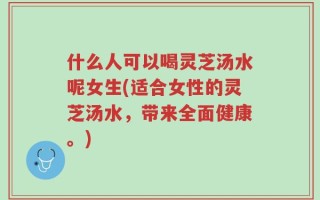 什么人可以喝灵芝汤水呢女生(适合女性的灵芝汤水，带来全面健康。)