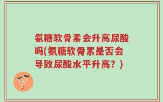 氨糖软骨素会升高尿酸吗(氨糖软骨素是否会导致尿酸水平升高？)