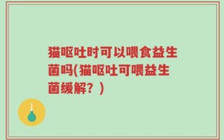 猫呕吐时可以喂食益生菌吗(猫呕吐可喂益生菌缓解？)