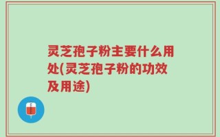 灵芝孢子粉主要什么用处(灵芝孢子粉的功效及用途)