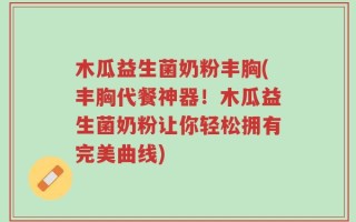 木瓜益生菌奶粉丰胸(丰胸代餐神器！木瓜益生菌奶粉让你轻松拥有完美曲线)