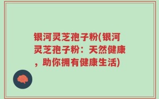 银河灵芝孢子粉(银河灵芝孢子粉：天然健康，助你拥有健康生活)