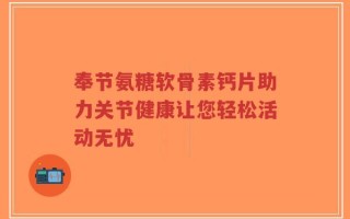 奉节氨糖软骨素钙片助力关节健康让您轻松活动无忧