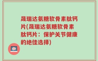 晟瑞达氨糖软骨素肽钙片(晟瑞达氨糖软骨素肽钙片：保护关节健康的绝佳选择)