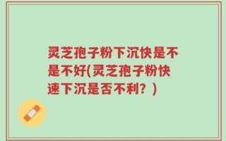灵芝孢子粉下沉快是不是不好(灵芝孢子粉快速下沉是否不利？)