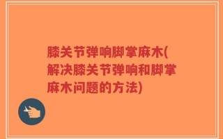 膝关节弹响脚掌麻木(解决膝关节弹响和脚掌麻木问题的方法)
