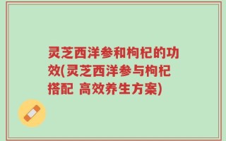 灵芝西洋参和枸杞的功效(灵芝西洋参与枸杞搭配 高效养生方案)