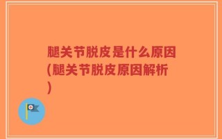 腿关节脱皮是什么原因(腿关节脱皮原因解析)