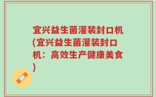 宜兴益生菌灌装封口机(宜兴益生菌灌装封口机：高效生产健康美食)