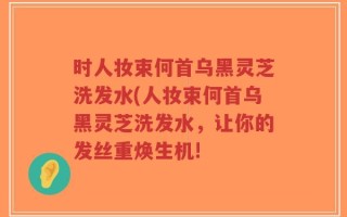 时人妆束何首乌黑灵芝洗发水(人妆束何首乌黑灵芝洗发水，让你的发丝重焕生机!