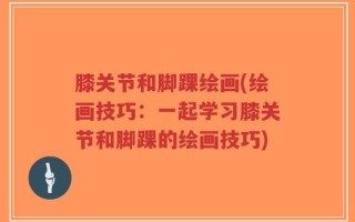 膝关节和脚踝绘画(绘画技巧：一起学习膝关节和脚踝的绘画技巧)