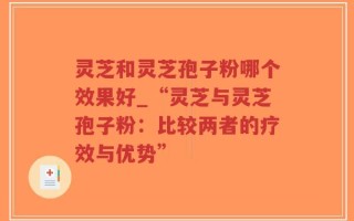 灵芝和灵芝孢子粉哪个效果好_“灵芝与灵芝孢子粉：比较两者的疗效与优势”