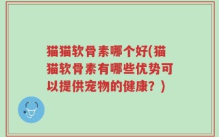 猫猫软骨素哪个好(猫猫软骨素有哪些优势可以提供宠物的健康？)