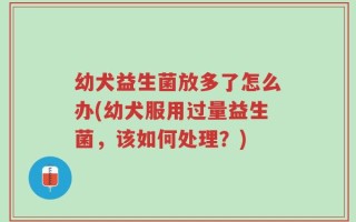 幼犬益生菌放多了怎么办(幼犬服用过量益生菌，该如何处理？)