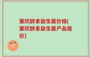 董欣酵素益生菌价格(董欣酵素益生菌产品报价)