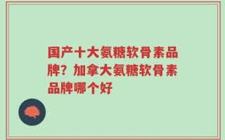 国产十大氨糖软骨素品牌？加拿大氨糖软骨素品牌哪个好