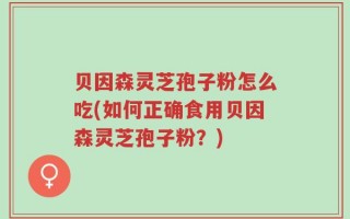 贝因森灵芝孢子粉怎么吃(如何正确食用贝因森灵芝孢子粉？)