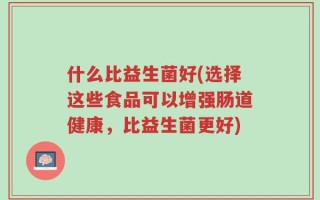 什么比益生菌好(选择这些食品可以增强肠道健康，比益生菌更好)