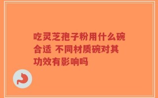 吃灵芝孢子粉用什么碗合适 不同材质碗对其功效有影响吗