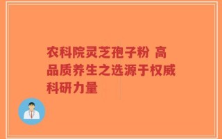 农科院灵芝孢子粉 高品质养生之选源于权威科研力量
