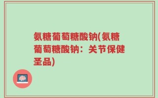 氨糖葡萄糖酸钠(氨糖葡萄糖酸钠：关节保健圣品)