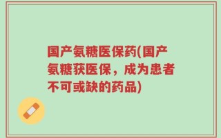 国产氨糖医保药(国产氨糖获医保，成为患者不可或缺的药品)