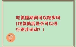 吃氨糖期间可以跑步吗(吃氨糖后是否可以进行跑步运动？)