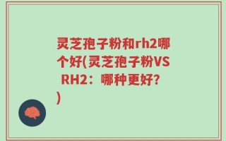 灵芝孢子粉和rh2哪个好(灵芝孢子粉VS RH2：哪种更好？)