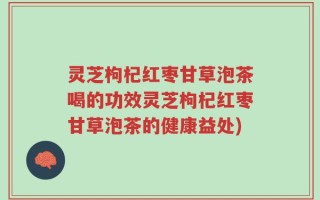 灵芝枸杞红枣甘草泡茶喝的功效灵芝枸杞红枣甘草泡茶的健康益处)