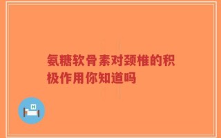 氨糖软骨素对颈椎的积极作用你知道吗