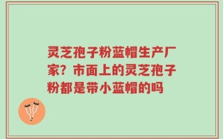 灵芝孢子粉蓝帽生产厂家？市面上的灵芝孢子粉都是带小蓝帽的吗