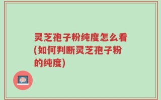 灵芝孢子粉纯度怎么看(如何判断灵芝孢子粉的纯度)