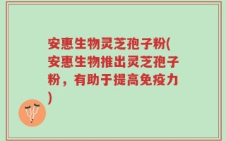 安惠生物灵芝孢子粉(安惠生物推出灵芝孢子粉，有助于提高免疫力)