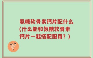 氨糖软骨素钙片配什么(什么能和氨糖软骨素钙片一起搭配服用？)