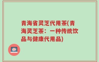青海省灵芝代用茶(青海灵芝茶：一种传统饮品与健康代用品)