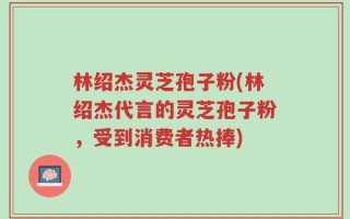 林绍杰灵芝孢子粉(林绍杰代言的灵芝孢子粉，受到消费者热捧)