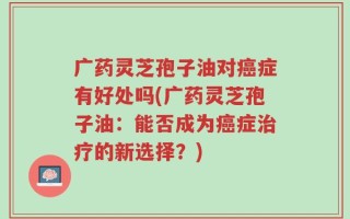 广药灵芝孢子油对癌症有好处吗(广药灵芝孢子油：能否成为癌症治疗的新选择？)