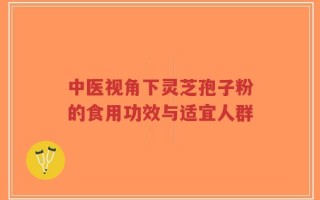 中医视角下灵芝孢子粉的食用功效与适宜人群