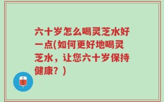 六十岁怎么喝灵芝水好一点(如何更好地喝灵芝水，让您六十岁保持健康？)