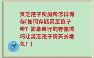 灵芝孢子粉原粉怎样保存(如何存储灵芝孢子粉？简单易行的存储技巧让灵芝孢子粉天长地久！)